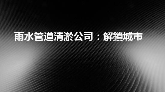 雨水管道清淤公司：解鎖城市秘密，暢通你的生活！